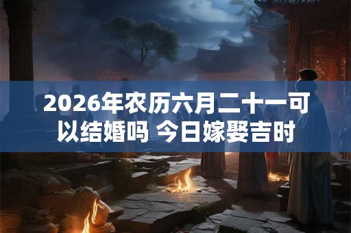 2026年农历六月二十一可以结婚吗 今日嫁娶吉时