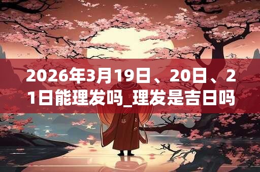 2026年3月19日、20日、21日能理发吗_理发是吉日吗
