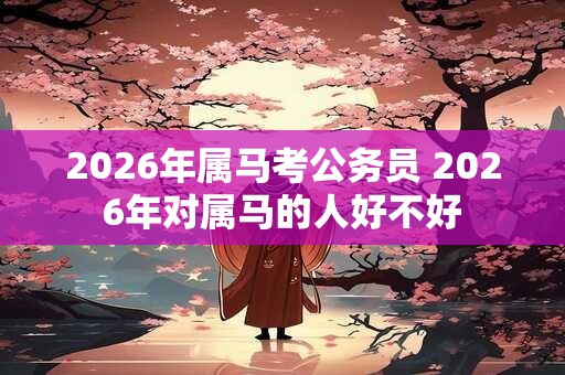 2026年属马考公务员 2026年对属马的人好不好