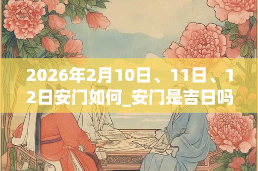 2026年2月10日、11日、12日安门如何_安门是吉日吗