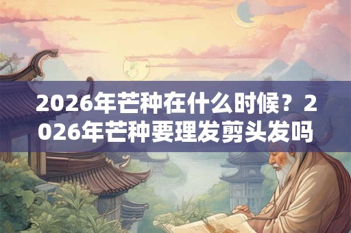 2026年芒种在什么时候？2026年芒种要理发剪头发吗？