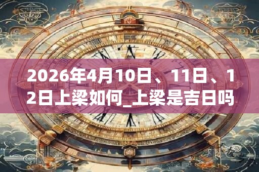 2026年4月10日、11日、12日上梁如何_上梁是吉日吗