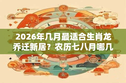 2026年几月最适合生肖龙乔迁新居？农历七八月哪几天适合搬家？
