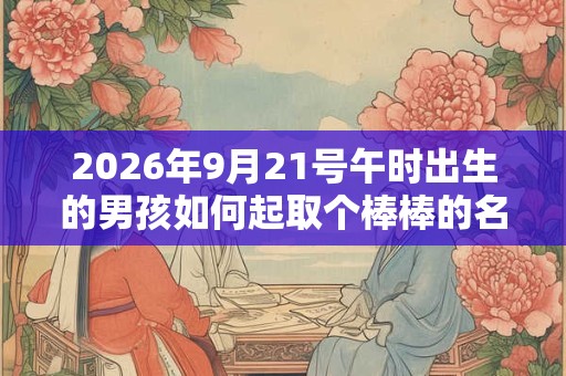 2026年9月21号午时出生的男孩如何起取个棒棒的名字和五行属性