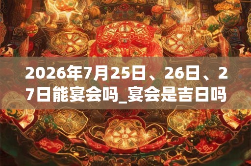 2026年7月25日、26日、27日能宴会吗_宴会是吉日吗