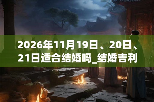 2026年11月19日、20日、21日适合结婚吗_结婚吉利吗