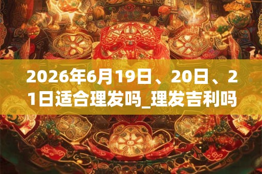 2026年6月19日、20日、21日适合理发吗_理发吉利吗
