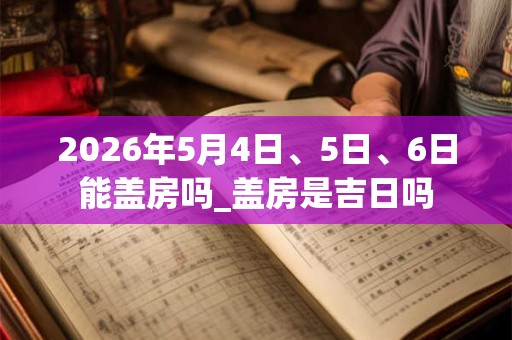 2026年5月4日、5日、6日能盖房吗_盖房是吉日吗