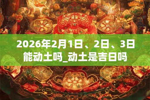 2026年2月1日、2日、3日能动土吗_动土是吉日吗
