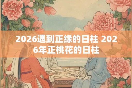 2026遇到正缘的日柱 2026年正桃花的日柱