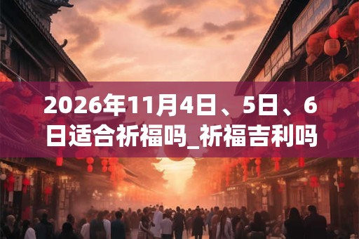 2026年11月4日、5日、6日适合祈福吗_祈福吉利吗