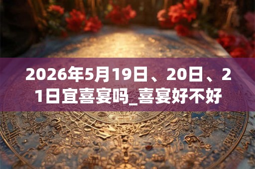 2026年5月19日、20日、21日宜喜宴吗_喜宴好不好