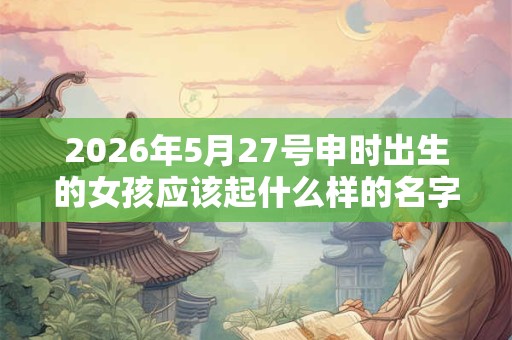 2026年5月27号申时出生的女孩应该起什么样的名字