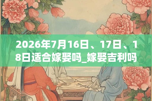 2026年7月16日、17日、18日适合嫁娶吗_嫁娶吉利吗