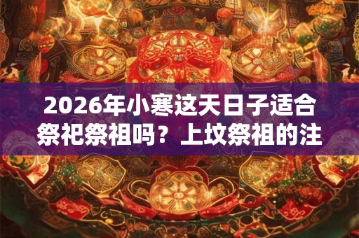 2026年小寒这天日子适合祭祀祭祖吗？上坟祭祖的注意事项？