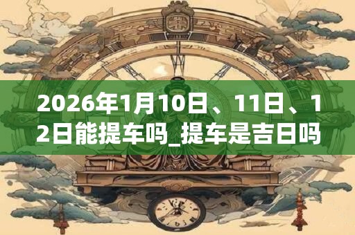 2026年1月10日、11日、12日能提车吗_提车是吉日吗