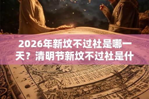 2026年新坟不过社是哪一天？清明节新坟不过社是什么意思？