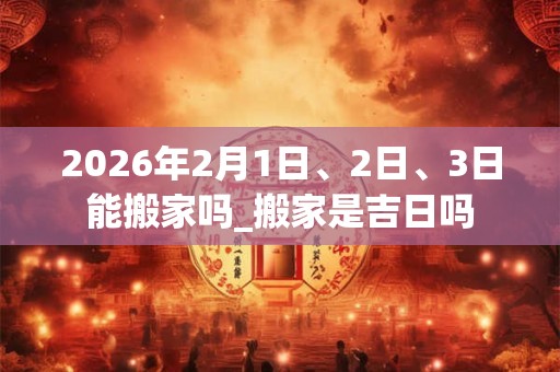 2026年2月1日、2日、3日能搬家吗_搬家是吉日吗