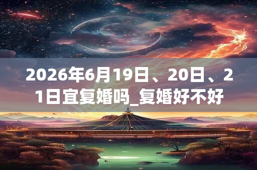 2026年6月19日、20日、21日宜复婚吗_复婚好不好