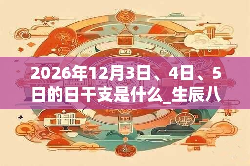2026年12月3日、4日、5日的日干支是什么_生辰八字