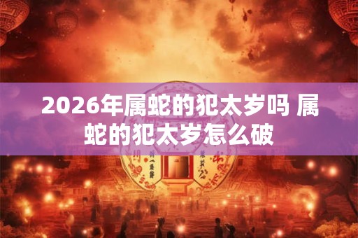 2026年属蛇的犯太岁吗 属蛇的犯太岁怎么破