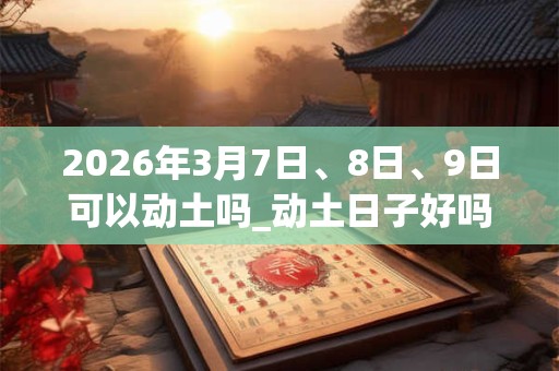 2026年3月7日、8日、9日可以动土吗_动土日子好吗