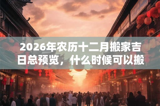 2026年农历十二月搬家吉日总预览，什么时候可以搬家？