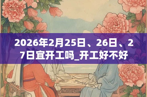 2026年2月25日、26日、27日宜开工吗_开工好不好