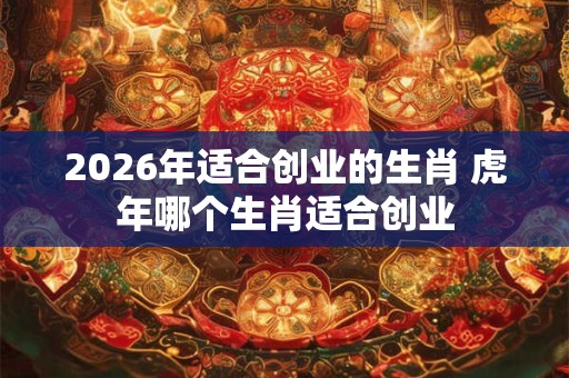 2026年适合创业的生肖 虎年哪个生肖适合创业