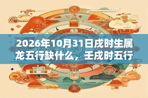 2026年10月31日戌时生属龙五行缺什么，壬戌时五行缺什么