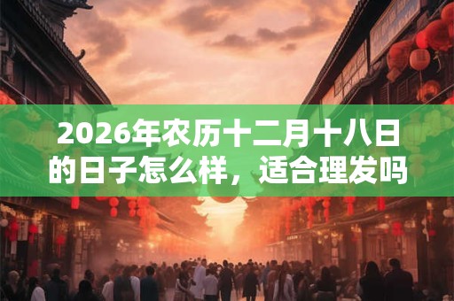 2026年农历十二月十八日的日子怎么样，适合理发吗？