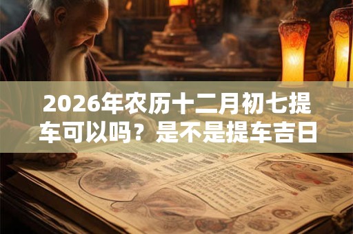 2026年农历十二月初七提车可以吗？是不是提车吉日？
