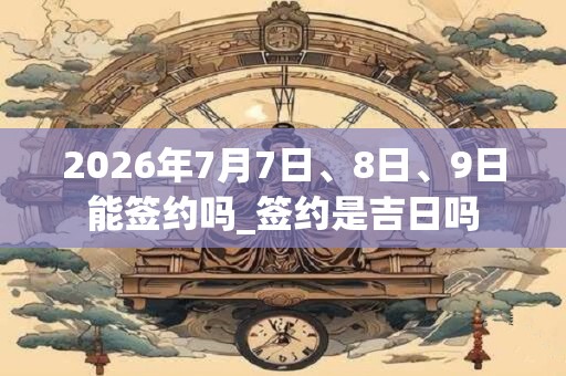2026年7月7日、8日、9日能签约吗_签约是吉日吗