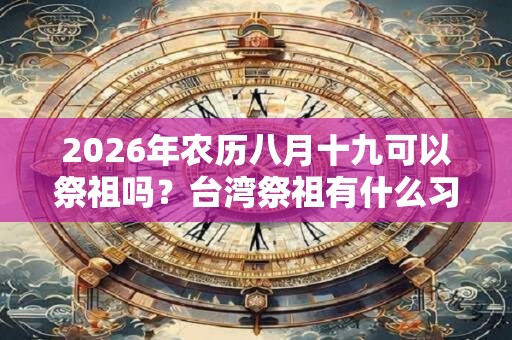 2026年农历八月十九可以祭祖吗？台湾祭祖有什么习俗？