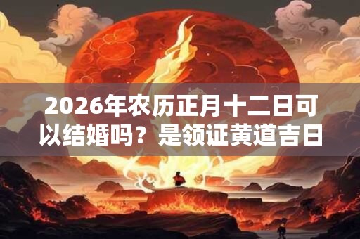 2026年农历正月十二日可以结婚吗？是领证黄道吉日吗？