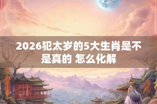 2026犯太岁的5大生肖是不是真的 怎么化解