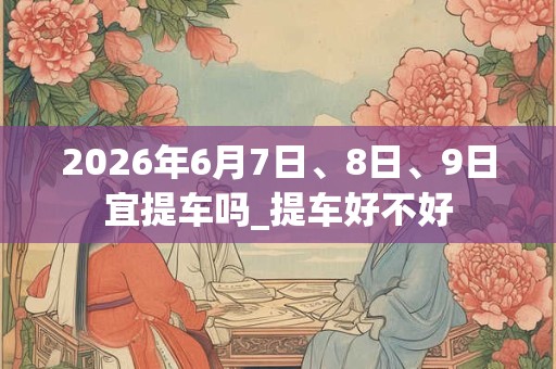 2026年6月7日、8日、9日宜提车吗_提车好不好