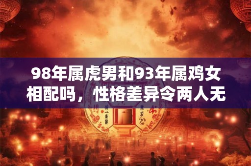 98年属虎男和93年属鸡女相配吗，性格差异令两人无法长久相守