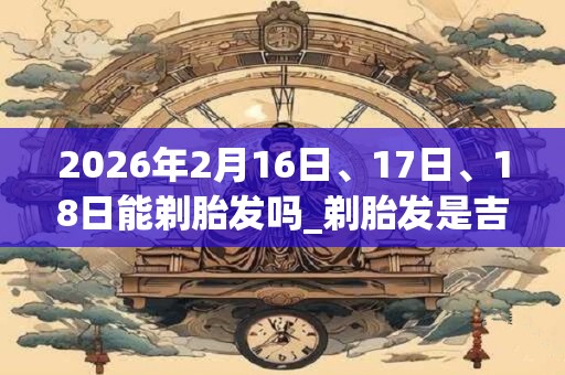 2026年2月16日、17日、18日能剃胎发吗_剃胎发是吉日吗