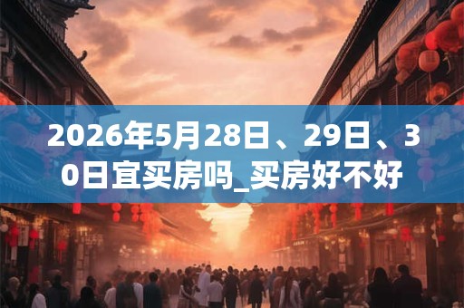 2026年5月28日、29日、30日宜买房吗_买房好不好