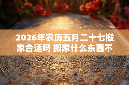 2026年农历五月二十七搬家合适吗 搬家什么东西不能留