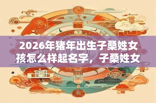 2026年猪年出生子桑姓女孩怎么样起名字，子桑姓女孩好名推荐