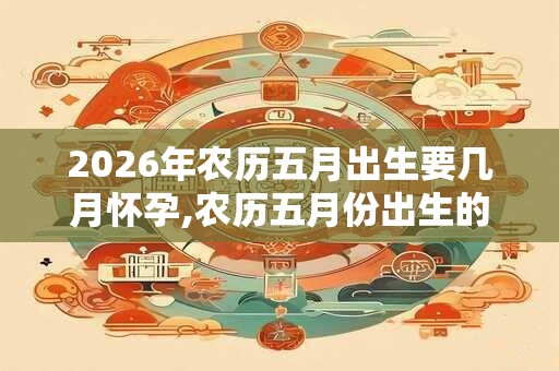 2026年农历五月出生要几月怀孕,农历五月份出生的宝宝命好吗