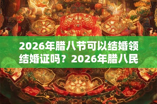2026年腊八节可以结婚领结婚证吗？2026年腊八民政局上班吗？