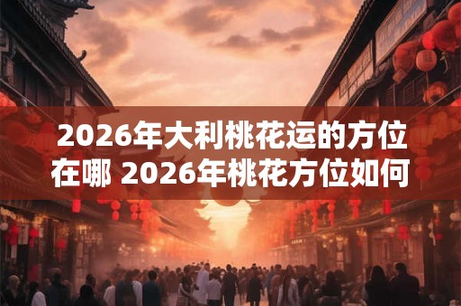 2026年大利桃花运的方位在哪 2026年桃花方位如何催旺