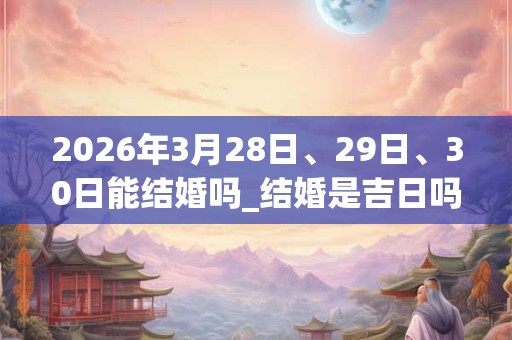 2026年3月28日、29日、30日能结婚吗_结婚是吉日吗
