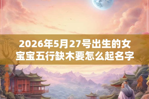 2026年5月27号出生的女宝宝五行缺木要怎么起名字