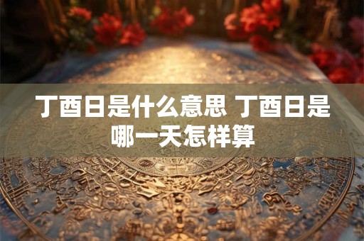 丁酉日是什么意思 丁酉日是哪一天怎样算