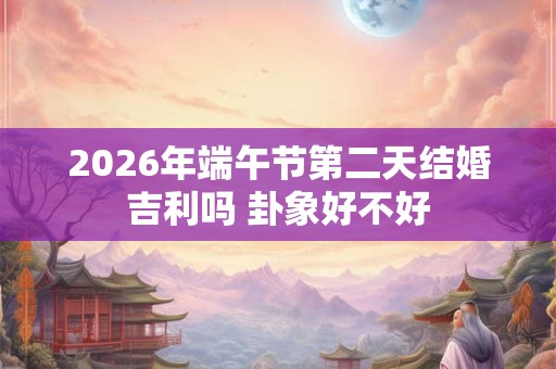 2026年端午节第二天结婚吉利吗 卦象好不好