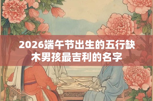2026端午节出生的五行缺木男孩最吉利的名字